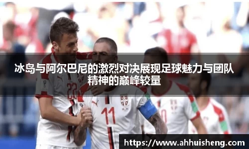 冰岛与阿尔巴尼的激烈对决展现足球魅力与团队精神的巅峰较量